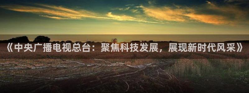 新球体育完整版：《中央广播电视总台：聚焦科技发展，展现新时代风采》